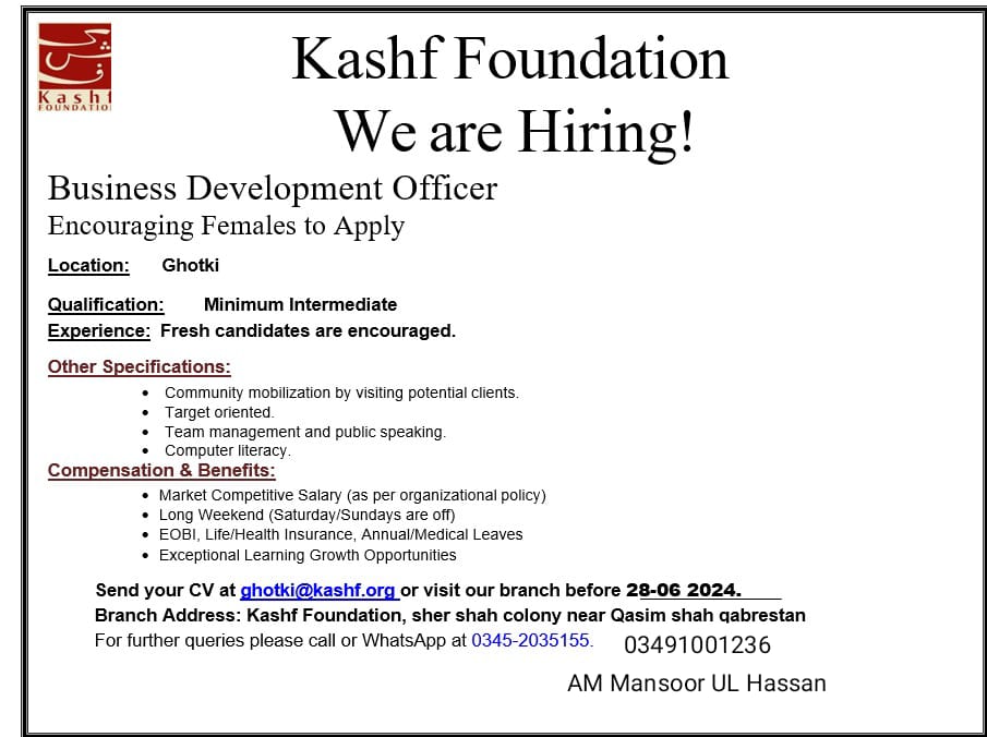 Kashf Foundation Jobs, Kashf Foundation Jobs 2024, Kashf Foundation Hiring, Business Development Officer In Ghotki, Empowering Women Through Employment, Kashf Foundation, Microfinance Institution In Pakistan, Promoting Financial Inclusion, Economic Empowerment, Gender Equality, Professional Development Programs, Organizational Culture, Positive Social Impact, Transforming Lives, Financial Services, Community Mobilization, Identifying Potential Clients, Conducting Outreach Activities, Building Relationships, Financial Products, Financial Services, Target-Oriented Approach, Achieving Set Targets, Client Acquisition, Client Retention, Team Management, Effective Teamwork, Seamless Operations, Collective Objectives, Public Speaking, Conducting Presentations, Informational Sessions, Financial Inclusion, Computer Literacy, Proficiency In Computers, Basic Software Applications, Client Information, Preparing Reports, Effective Communication, Minimum Qualification, Intermediate Qualification, High School Diploma, Prior Experience, Community Mobilization, Sales, Business Development, Fresh Candidates, Market Competitive Salary, Organizational Policies, Fairness, Motivation, Long Weekend, Balanced Work-Life, Weekends Off, Employee Benefits, Eobi, Life Insurance, Health Insurance, Annual Leaves, Medical Leaves, Professional Development, Learning Opportunities, Career Advancement, Application Process, Sending Cv, Visiting Branch, Branch Address, Sher Shah Colony, Qasim Shah Qabrestan, Further Queries, Contact Numbers, Contact Person, Am Mansoor Ul Hassan, Financially Inclusive Society, Financial Services Access, Women Empowerment, Microfinance Services, Low-Income Households, Economic Role, Decision-Making Capacity, Business Development Officers, Community Engagement, Expanding Outreach, Social Change, Excellent Communication Skills, Strong Interpersonal Skills, Resilience, Perseverance, Organizational Skills, Community Impact, Economic Conditions Improvement, Health, Education, Quality Of Life, Financial Independence, Professional Growth, Career Growth, Employee Testimonials, Positive Experiences, Social Impact, Professional Development, Organizational Support, Continuous Learning, Personal Growth, Role Preparation, Kashf Foundation Mission, Outreach Activities, Public Speaking Practice, Efficient Task Management, Inclusive Work Environment, Meaningful Social Change, Application Deadline, Application Confirmation, Noc Requirement, International Students, Medium Of Instruction, Health Insurance, Life Insurance, Eobi, Medical Leaves, Annual Leaves, Public Speaking Skills, Community Engagement, Client Mobilization, Team Management, Market Competitive Salary, Ghotki, Sher Shah Colony, Qasim Shah Qabrestan, Application Form, Vice Chancellor, Ntn Number, Medical Education R&Amp;D Department, Tipu Road, Submission Guidelines.